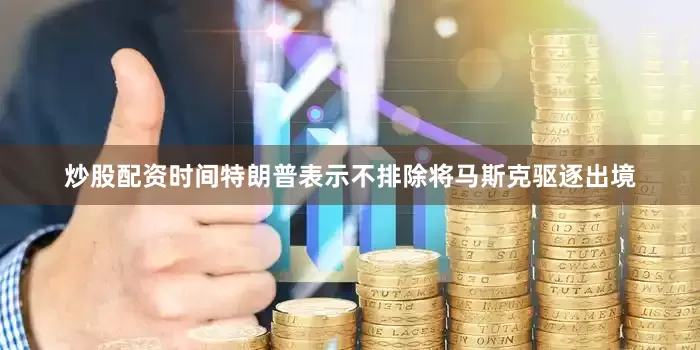 炒股配资时间特朗普表示不排除将马斯克驱逐出境
