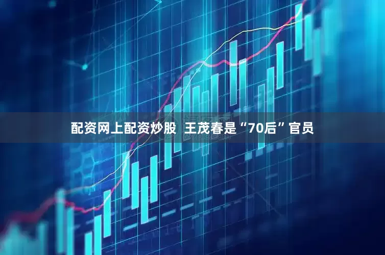 配资网上配资炒股  王茂春是“70后”官员