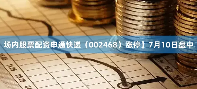 场内股票配资申通快递（002468）涨停】7月10日盘中