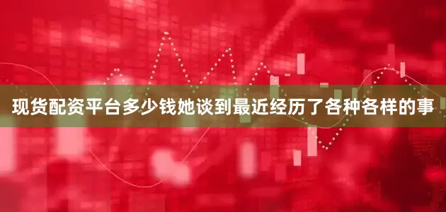 现货配资平台多少钱她谈到最近经历了各种各样的事
