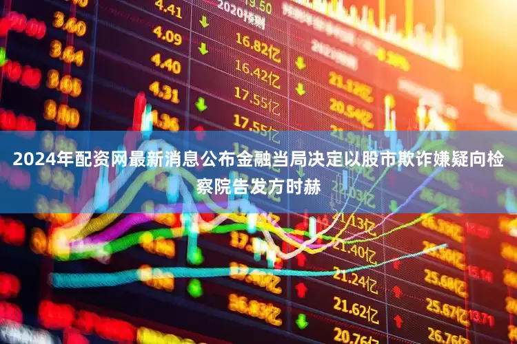2024年配资网最新消息公布金融当局决定以股市欺诈嫌疑向检察院告发方时赫