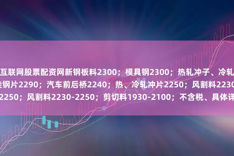 互联网股票配资网新钢板料2300；模具钢2300；热轧冲子、冷轧冲子、汽车冲片2290；硅钢片2290；汽车前后桥2240；热、冷轧冲片2250；风割料2230-2250；剪切料1930-2100；不含税、具体详见价格表