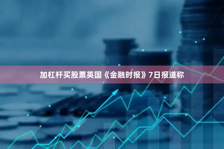 加杠杆买股票英国《金融时报》7日报道称
