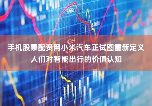 手机股票配资网小米汽车正试图重新定义人们对智能出行的价值认知