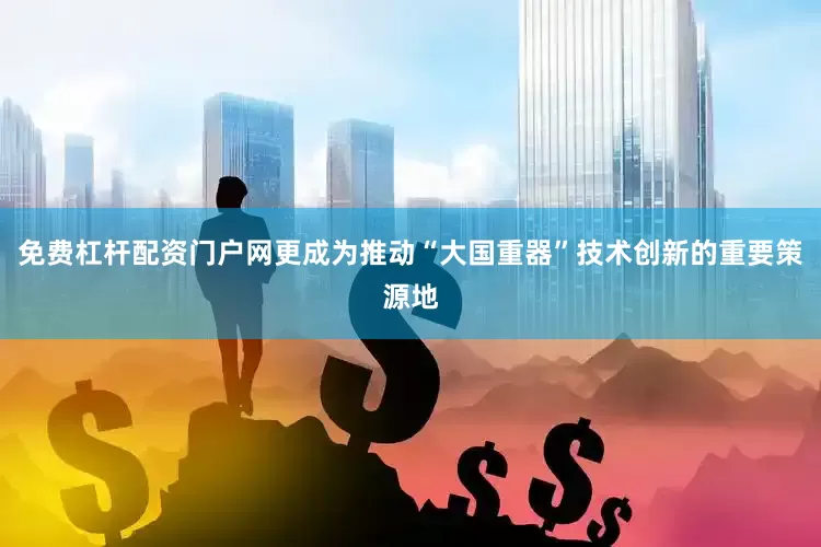 免费杠杆配资门户网更成为推动“大国重器”技术创新的重要策源地