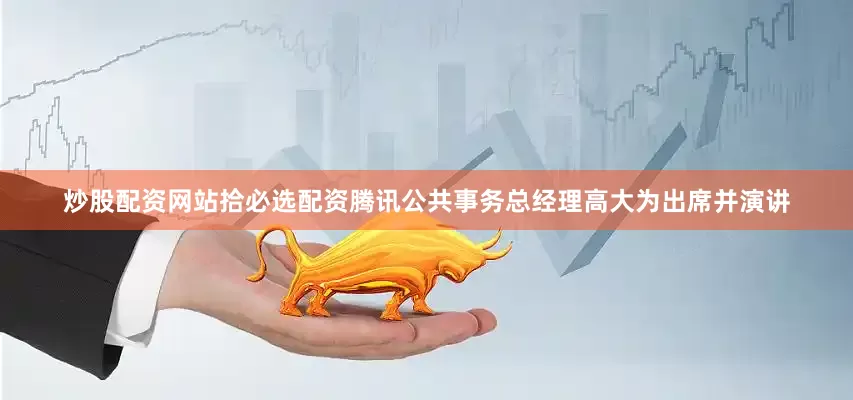 炒股配资网站拾必选配资腾讯公共事务总经理高大为出席并演讲