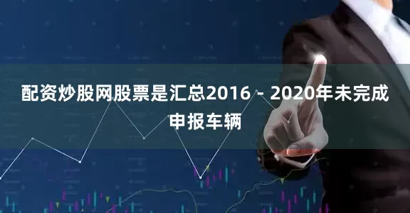 配资炒股网股票是汇总2016 - 2020年未完成申报车辆