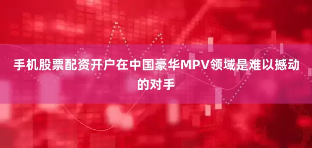 手机股票配资开户在中国豪华MPV领域是难以撼动的对手
