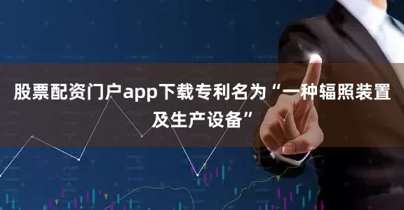 股票配资门户app下载专利名为“一种辐照装置及生产设备”