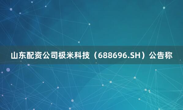 山东配资公司极米科技（688696.SH）公告称