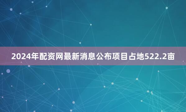 2024年配资网最新消息公布项目占地522.2亩